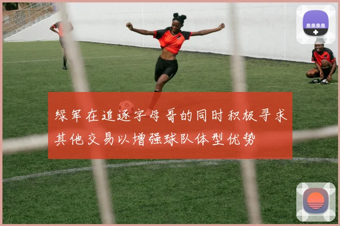 绿军在追逐字母哥的同时积极寻求其他交易以增强球队体型优势